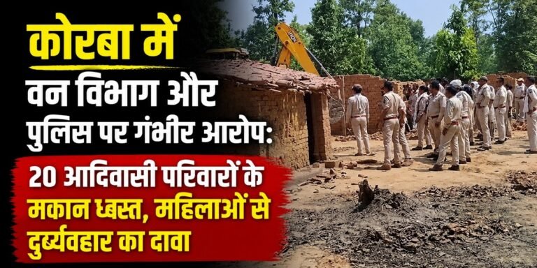 कोरबा में बड़ा विवाद: वन विभाग और पुलिस पर 20 आदिवासी परिवारों के घर तोड़ने का आरोप, महिलाओं ने लगाए दुर्व्यवहार के गंभीर आरोप